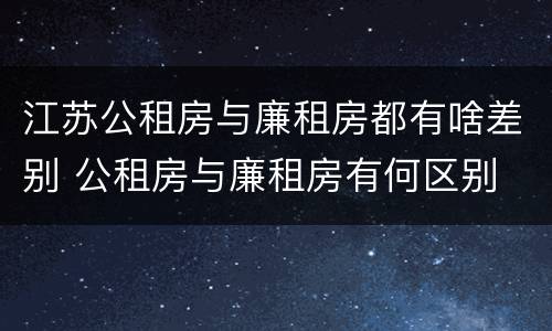 江苏公租房与廉租房都有啥差别 公租房与廉租房有何区别