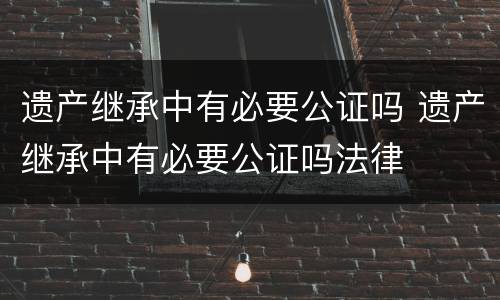 遗产继承中有必要公证吗 遗产继承中有必要公证吗法律