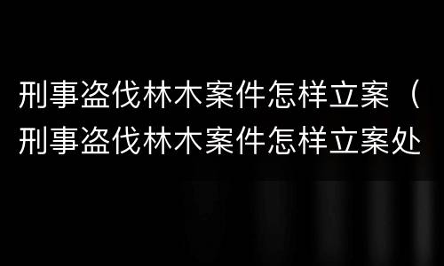刑事盗伐林木案件怎样立案（刑事盗伐林木案件怎样立案处理）