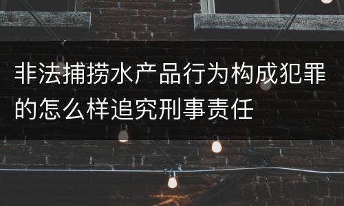 非法捕捞水产品行为构成犯罪的怎么样追究刑事责任