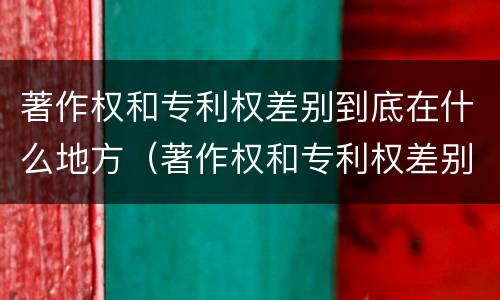 著作权和专利权差别到底在什么地方（著作权和专利权差别到底在什么地方举例说明）