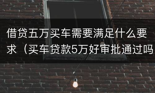借贷五万买车需要满足什么要求（买车贷款5万好审批通过吗）