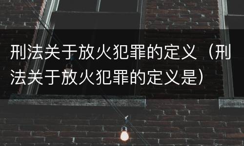 刑法关于放火犯罪的定义（刑法关于放火犯罪的定义是）