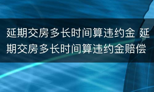 延期交房多长时间算违约金 延期交房多长时间算违约金赔偿
