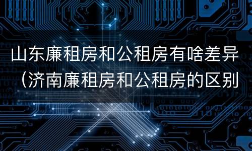 山东廉租房和公租房有啥差异（济南廉租房和公租房的区别）