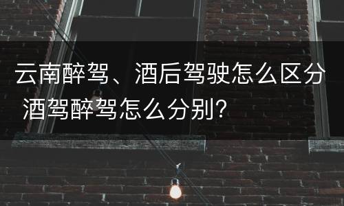 云南醉驾、酒后驾驶怎么区分 酒驾醉驾怎么分别?