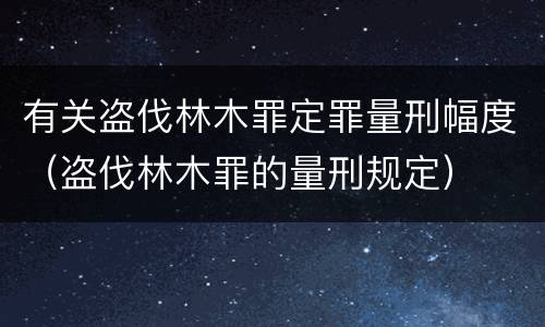 有关盗伐林木罪定罪量刑幅度（盗伐林木罪的量刑规定）