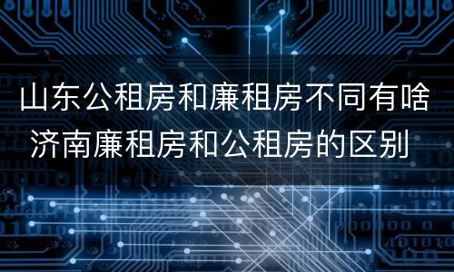 山东公租房和廉租房不同有啥 济南廉租房和公租房的区别
