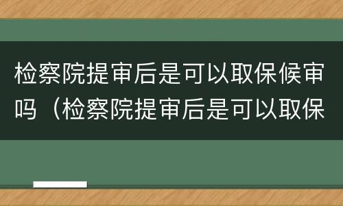 检察院提审后是可以取保候审吗（检察院提审后是可以取保候审吗）