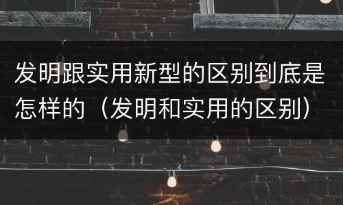 发明跟实用新型的区别到底是怎样的（发明和实用的区别）