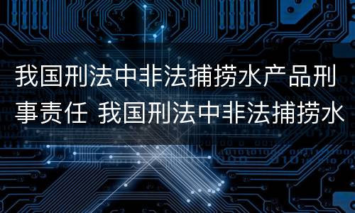 我国刑法中非法捕捞水产品刑事责任 我国刑法中非法捕捞水产品刑事责任主体
