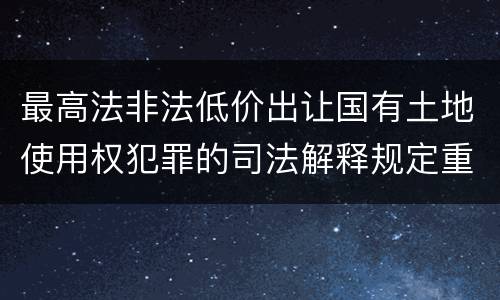 最高法非法低价出让国有土地使用权犯罪的司法解释规定重要内容