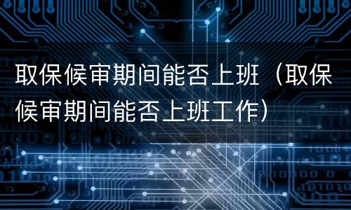 取保候审期间能否上班（取保候审期间能否上班工作）