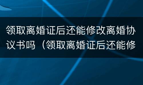 领取离婚证后还能修改离婚协议书吗（领取离婚证后还能修改离婚协议书吗知乎）