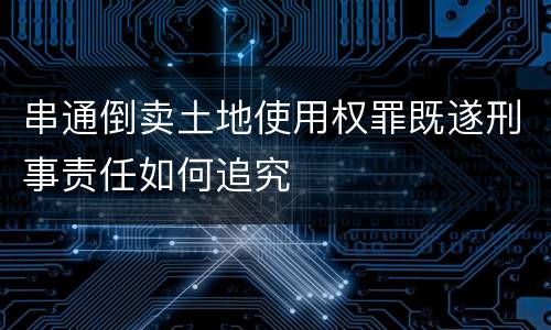 串通倒卖土地使用权罪既遂刑事责任如何追究