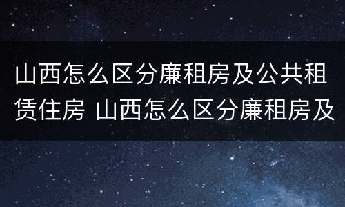 山西怎么区分廉租房及公共租赁住房 山西怎么区分廉租房及公共租赁住房和住宅