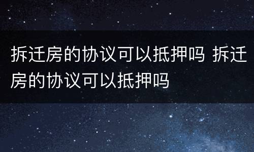拆迁房的协议可以抵押吗 拆迁房的协议可以抵押吗