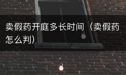 卖假药开庭多长时间（卖假药怎么判）