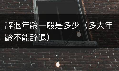 辞退年龄一般是多少（多大年龄不能辞退）