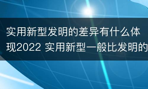 实用新型发明的差异有什么体现2022 实用新型一般比发明的创造性要高一些