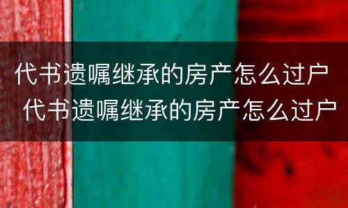 代书遗嘱继承的房产怎么过户 代书遗嘱继承的房产怎么过户给儿子
