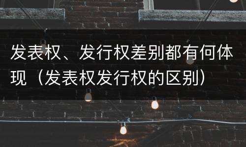 发表权、发行权差别都有何体现（发表权发行权的区别）