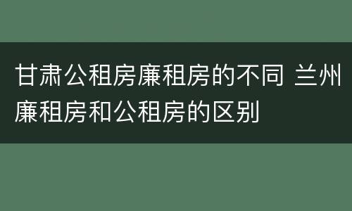 甘肃公租房廉租房的不同 兰州廉租房和公租房的区别