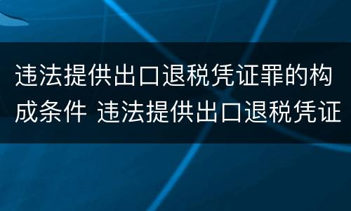 违法提供出口退税凭证罪的构成条件 违法提供出口退税凭证罪的构成条件是