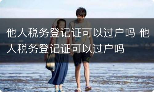他人税务登记证可以过户吗 他人税务登记证可以过户吗