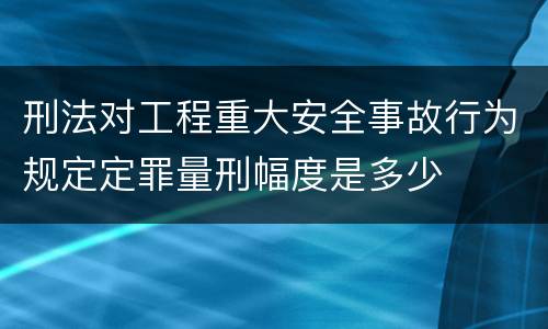 刑法对工程重大安全事故行为规定定罪量刑幅度是多少
