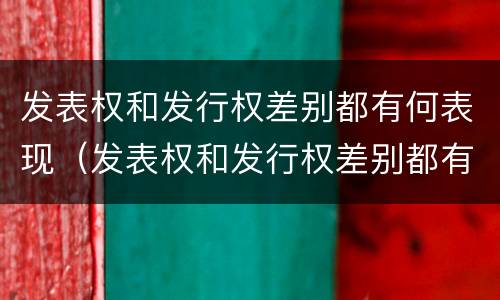 发表权和发行权差别都有何表现（发表权和发行权差别都有何表现和特点）