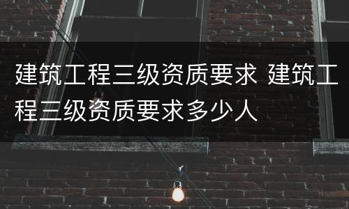 建筑工程三级资质要求 建筑工程三级资质要求多少人