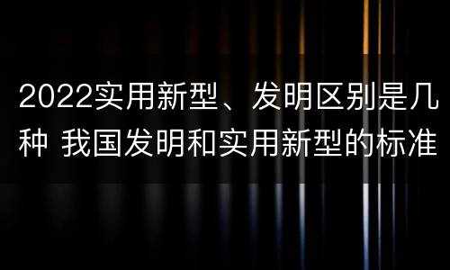 2022实用新型、发明区别是几种 我国发明和实用新型的标准