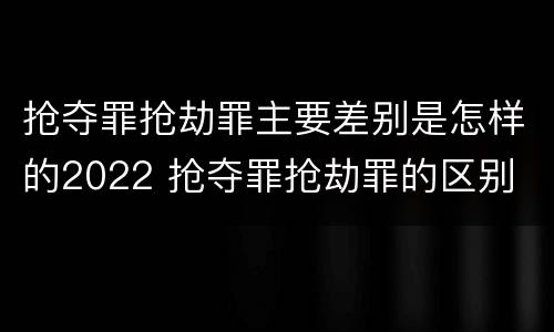 抢夺罪抢劫罪主要差别是怎样的2022 抢夺罪抢劫罪的区别