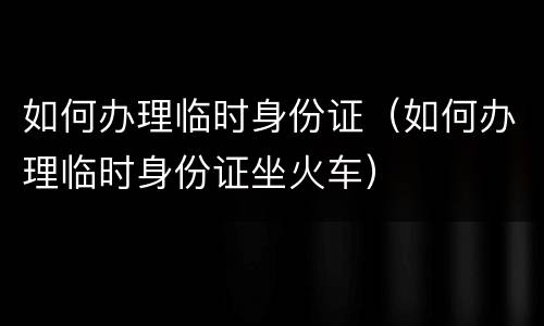 如何办理临时身份证（如何办理临时身份证坐火车）