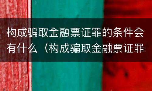 构成骗取金融票证罪的条件会有什么（构成骗取金融票证罪的条件会有什么影响）