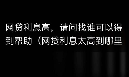 网贷利息高，请问找谁可以得到帮助（网贷利息太高到哪里去起诉）