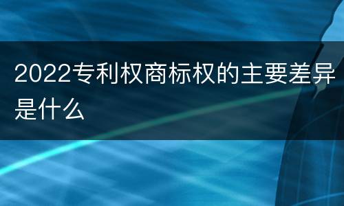 2022专利权商标权的主要差异是什么