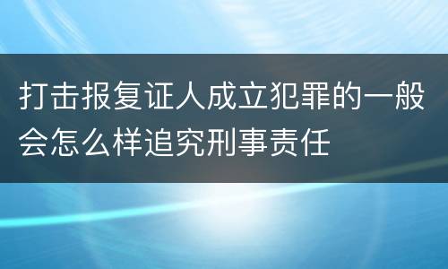 打击报复证人成立犯罪的一般会怎么样追究刑事责任