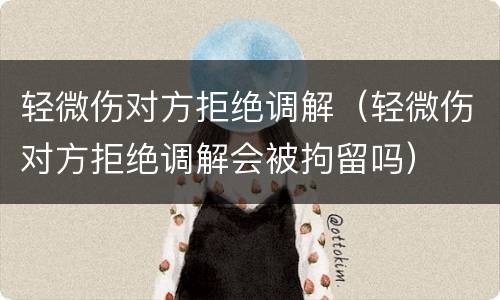 轻微伤对方拒绝调解（轻微伤对方拒绝调解会被拘留吗）