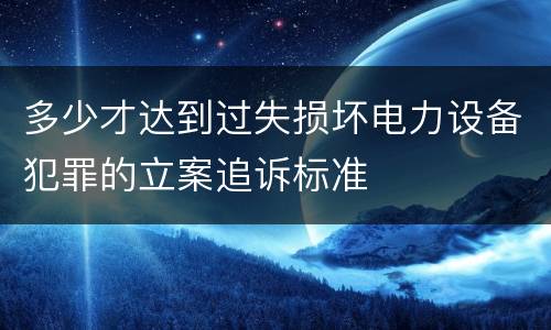 多少才达到过失损坏电力设备犯罪的立案追诉标准