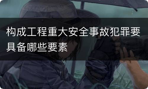 构成工程重大安全事故犯罪要具备哪些要素