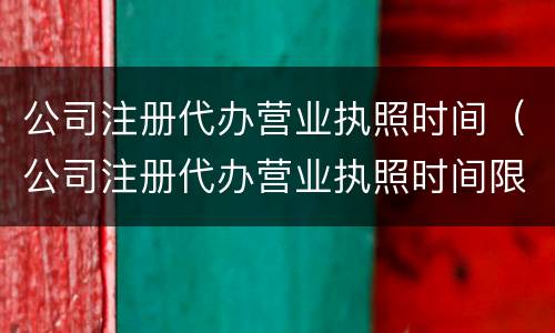 公司注册代办营业执照时间（公司注册代办营业执照时间限制）