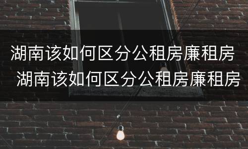 湖南该如何区分公租房廉租房 湖南该如何区分公租房廉租房呢