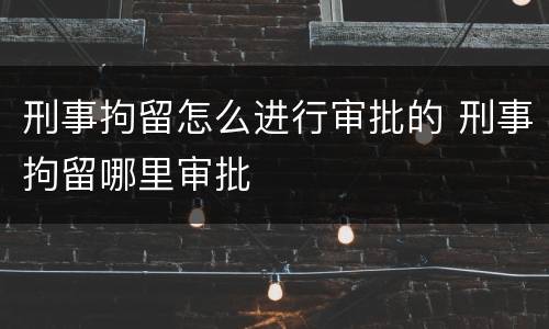 刑事拘留怎么进行审批的 刑事拘留哪里审批
