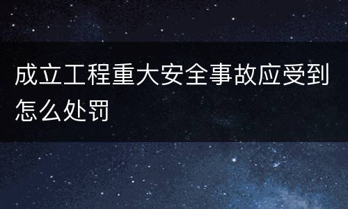 成立工程重大安全事故应受到怎么处罚