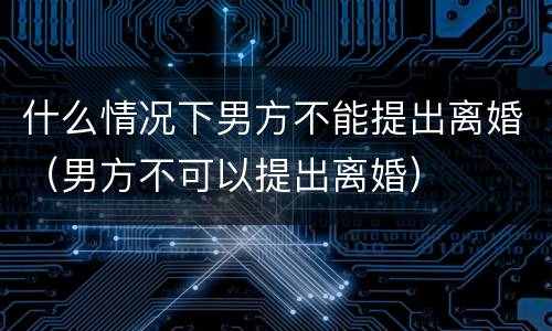 什么情况下男方不能提出离婚（男方不可以提出离婚）