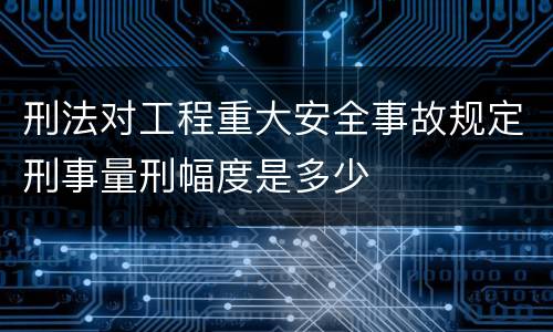 刑法对工程重大安全事故规定刑事量刑幅度是多少