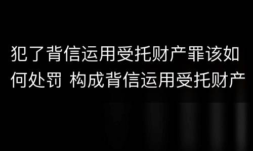 犯了背信运用受托财产罪该如何处罚 构成背信运用受托财产罪