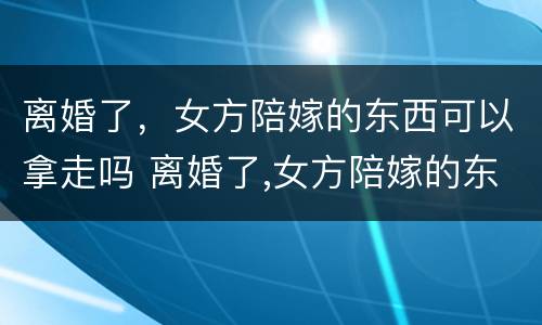 离婚了，女方陪嫁的东西可以拿走吗 离婚了,女方陪嫁的东西可以拿走吗怎么办